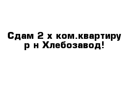 Сдам 2-х ком.квартиру р-н Хлебозавод!